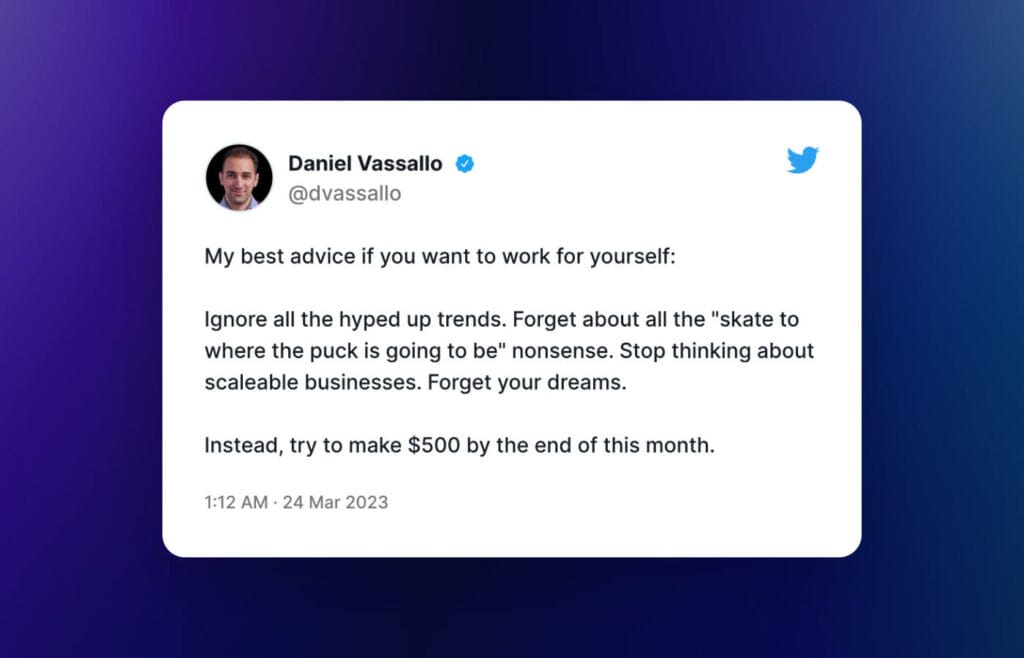 "My best advice if you want to work for yourself:

Ignore all the hyped up trends. Forget about all the "skate to where the puck is going to be" nonsense. Stop thinking about scaleable businesses. Forget your dreams.

Instead, try to make $500 by the end of this month."